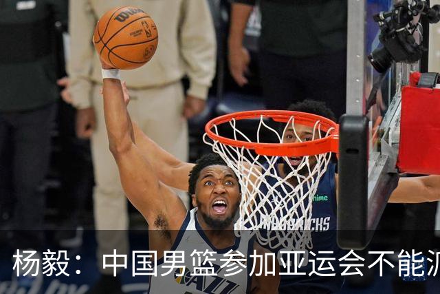 杨毅：中国男篮参加亚运会不能派二队或青年队打 必须要全力争冠